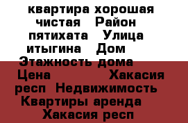 квартира хорошая чистая › Район ­ пятихата › Улица ­ итыгина › Дом ­ 1 › Этажность дома ­ 4 › Цена ­ 11 000 - Хакасия респ. Недвижимость » Квартиры аренда   . Хакасия респ.